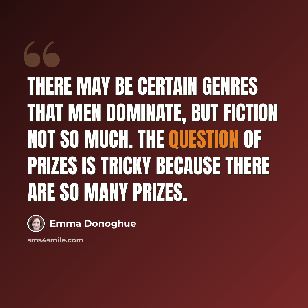 “There may be certain genres that men dominate, but fiction not so much. The question of prizes is tricky because there are so many prizes.” quote by Emma Donoghue