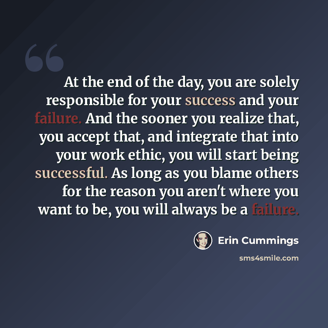 “At the end of the day, you are solely responsible for your success and your failure. And the sooner you realize that, you accept that, and integrate that into your work ethic, you will start being successful. As long as you blame others for the reason you aren't where you want to be, you will…” quote by Erin Cummings