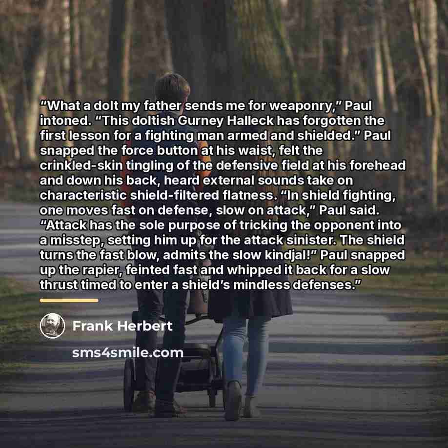 “What a dolt my father sends me for weaponry,” Paul intoned. “This doltish Gurney Halleck has forgotten the first lesson for a fighting man armed and shielded.” Paul snapped the force button at his waist, felt the crinkled-skin tingling of the defensive field at his forehead and down his back…” quote by Frank Herbert