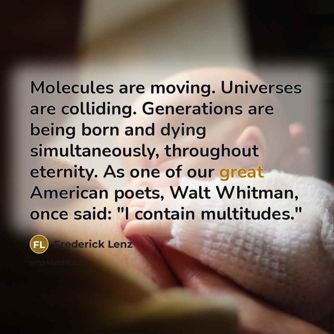 “Molecules are moving. Universes are colliding. Generations are being born and dying simultaneously, throughout eternity. As one of our great American poets, Walt Whitman, once said: "I contain multitudes."” quote by Frederick Lenz