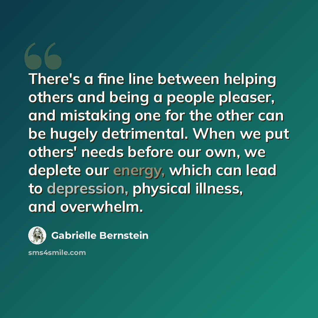 “There's a fine line between helping others and being a people pleaser, and mistaking one for the other can be hugely detrimental. When we put others' needs before our own, we deplete our energy, which can lead to depression, physical illness, and overwhelm.” quote by Gabrielle Bernstein