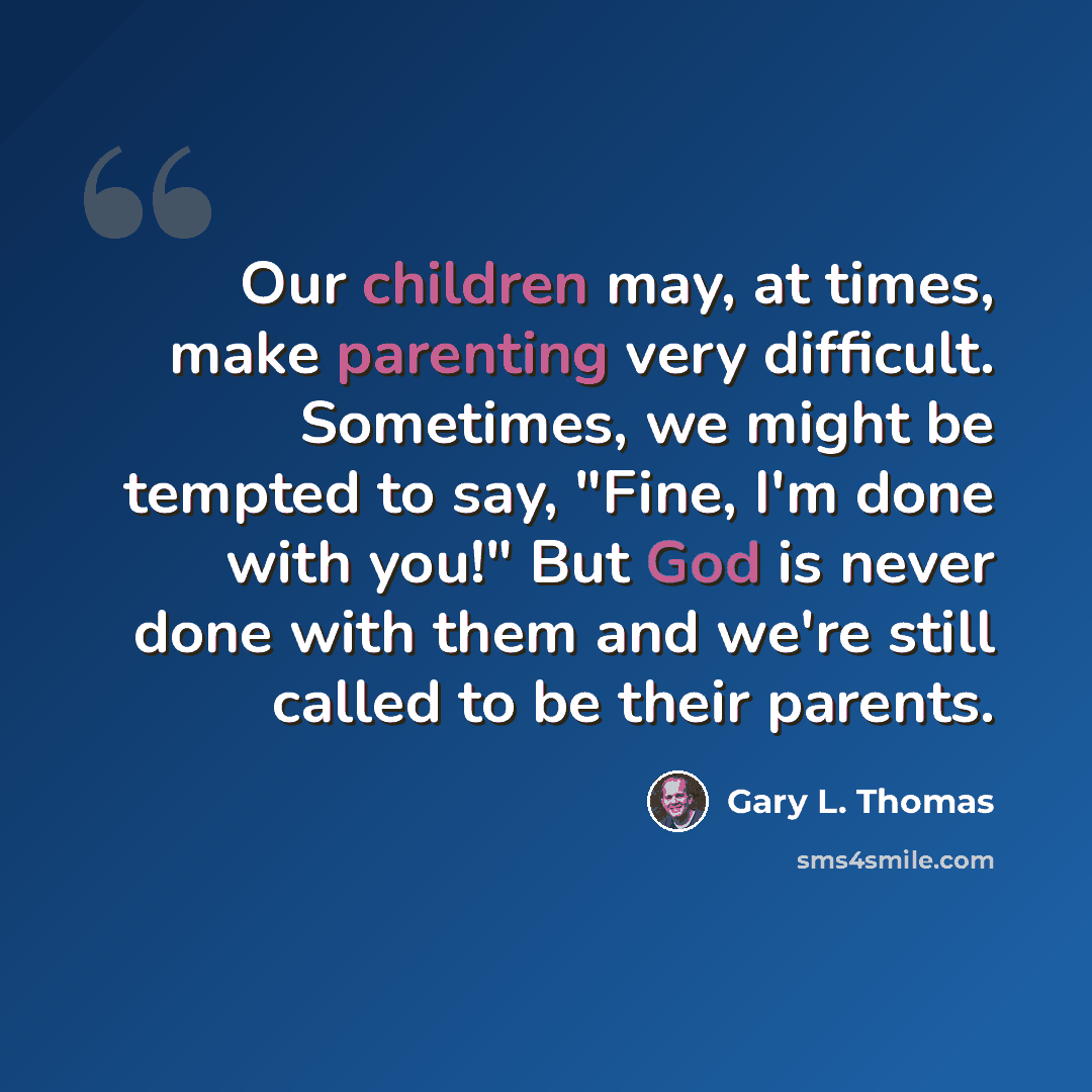 “Our children may, at times, make parenting very difficult. Sometimes, we might be tempted to say, "Fine, I'm done with you!" But God is never done with them and we're still called to be their parents.” quote by Gary L. Thomas