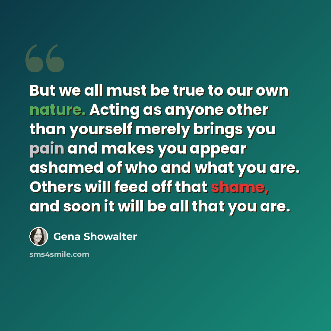 “But we all must be true to our own nature. Acting as anyone other than yourself merely brings you pain and makes you appear ashamed of who and what you are. Others will feed off that shame, and soon it will be all that you are.” quote by Gena Showalter
