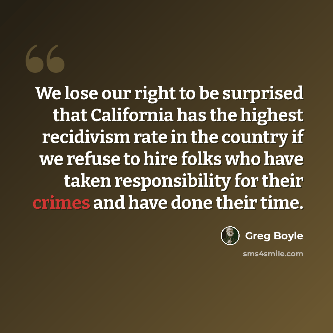 “We lose our right to be surprised that California has the highest recidivism rate in the country if we refuse to hire folks who have taken responsibility for their crimes and have done their time.” quote by Greg Boyle