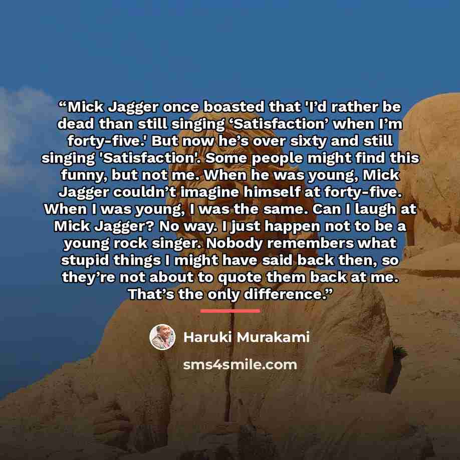 “Mick Jagger once boasted that 'I’d rather be dead than still singing ‘Satisfaction’ when I’m forty-five.' But now he’s over sixty and still singing 'Satisfaction'. Some people might find this funny, but not me. When he was young, Mick Jagger couldn’t imagine himself at forty-five. When I was…” quote by Haruki Murakami