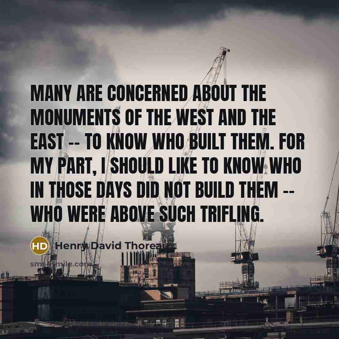 “Many are concerned about the monuments of the West and the East -- to know who built them. For my part, I should like to know who in those days did not build them -- who were above such trifling.” quote by Henry David Thoreau