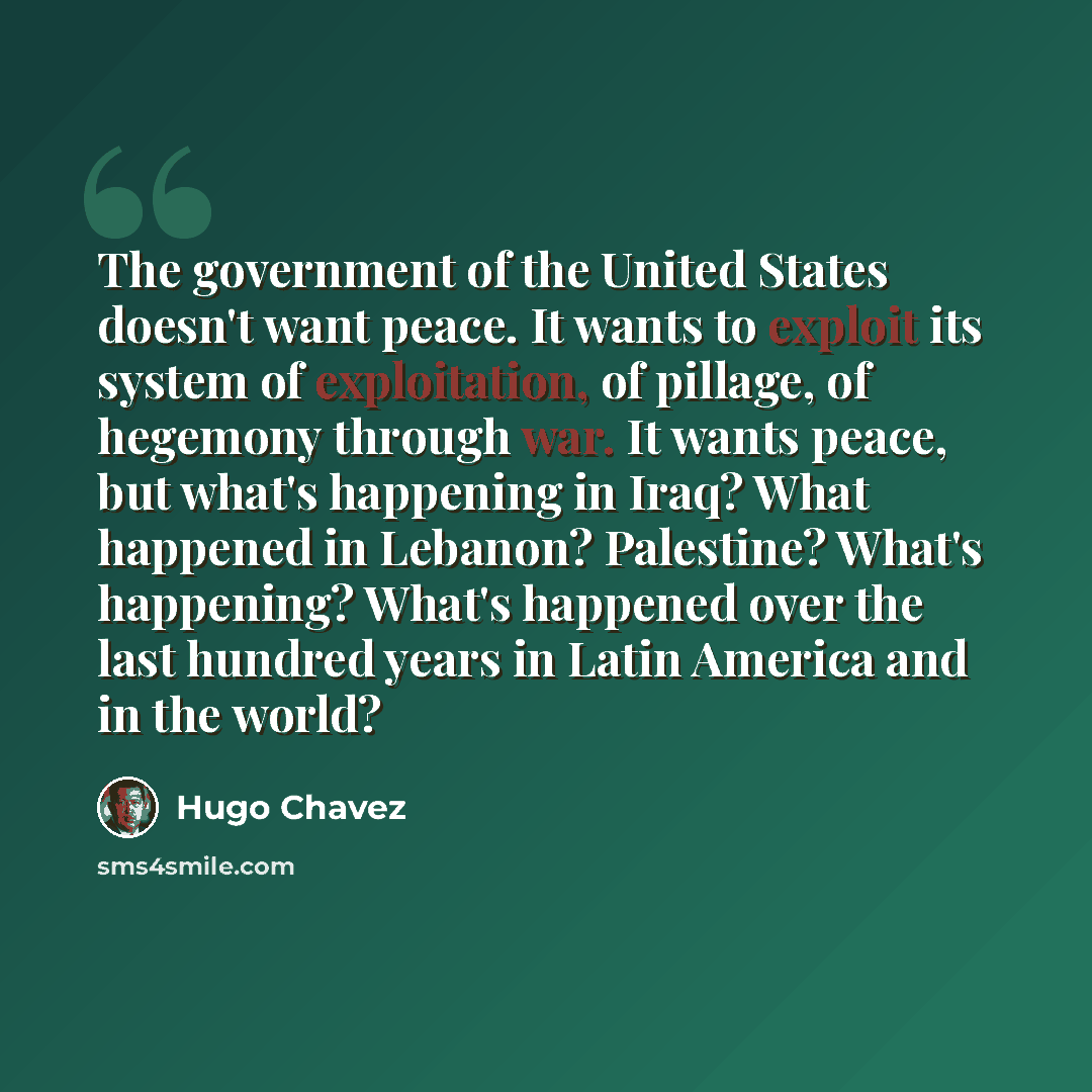 “The government of the United States doesn't want peace. It wants to exploit its system of exploitation, of pillage, of hegemony through war. It wants peace, but what's happening in Iraq? What happened in Lebanon? Palestine? What's happening? What's happened over the last hundred years in Latin…” quote by Hugo Chavez