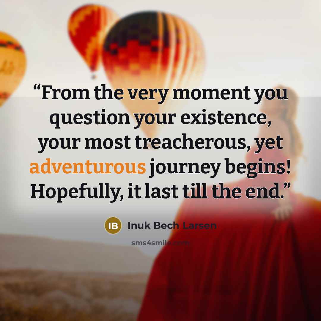 “From the very moment you question your existence, your most treacherous, yet adventurous journey begins! Hopefully, it last till the end.” quote by Inuk Bech Larsen
