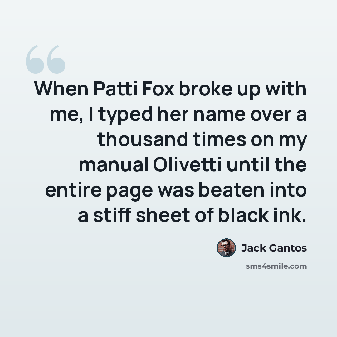 “When Patti Fox broke up with me, I typed her name over a thousand times on my manual Olivetti until the entire page was beaten into a stiff sheet of black ink.” quote by Jack Gantos