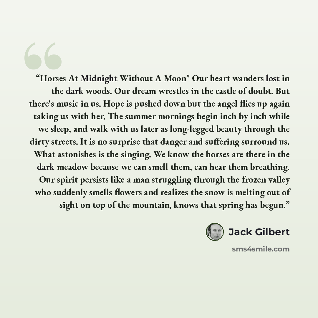“Horses At Midnight Without A Moon" Our heart wanders lost in the dark woods. Our dream wrestles in the castle of doubt. But there's music in us. Hope is pushed down but the angel flies up again taking us with her. The summer mornings begin inch by inch while we sleep, and walk with us later as…” quote by Jack Gilbert