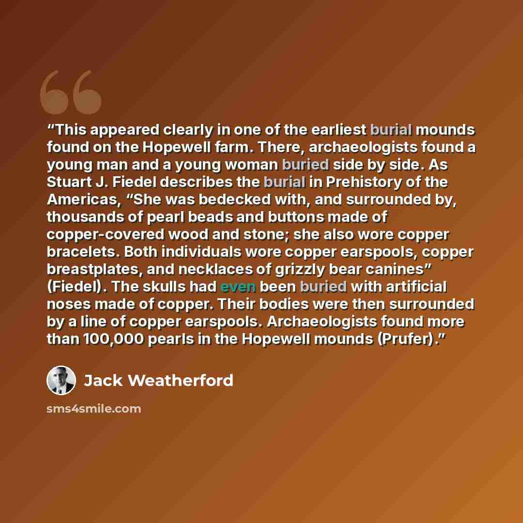 “This appeared clearly in one of the earliest burial mounds found on the Hopewell farm. There, archaeologists found a young man and a young woman buried side by side. As Stuart J. Fiedel describes the burial in Prehistory of the Americas, “She was bedecked with, and surrounded by, thousands of…” quote by Jack Weatherford
