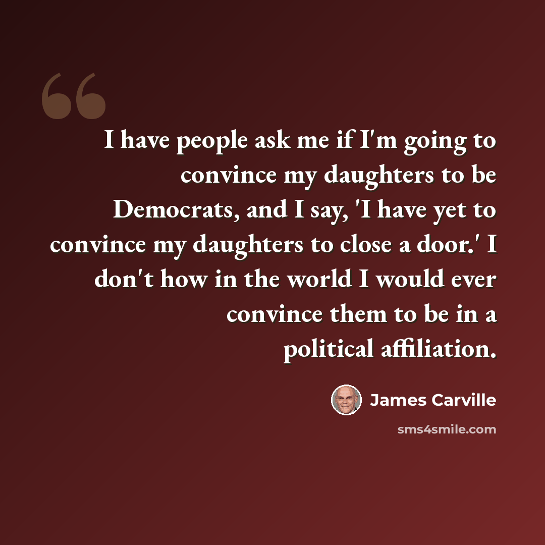“I have people ask me if I'm going to convince my daughters to be Democrats, and I say, 'I have yet to convince my daughters to close a door.' I don't how in the world I would ever convince them to be in a political affiliation.” quote by James Carville