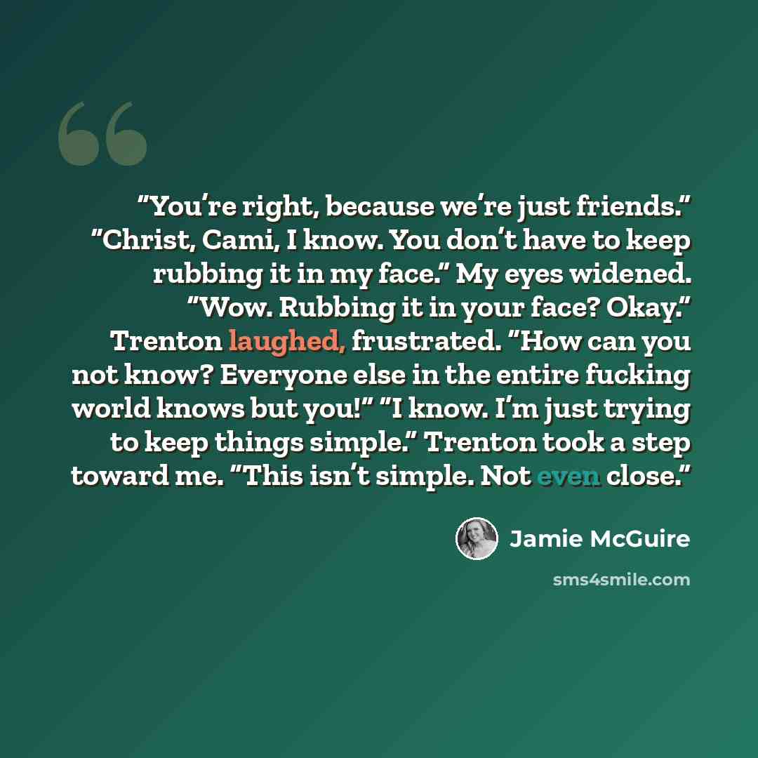 “You’re right, because we’re just friends.” “Christ, Cami, I know. You don’t have to keep rubbing it in my face.” My eyes widened. “Wow. Rubbing it in your face? Okay.” Trenton laughed, frustrated. “How can you not know? Everyone else in the entire fucking world knows but you!” “I know. I’m just…” quote by Jamie McGuire