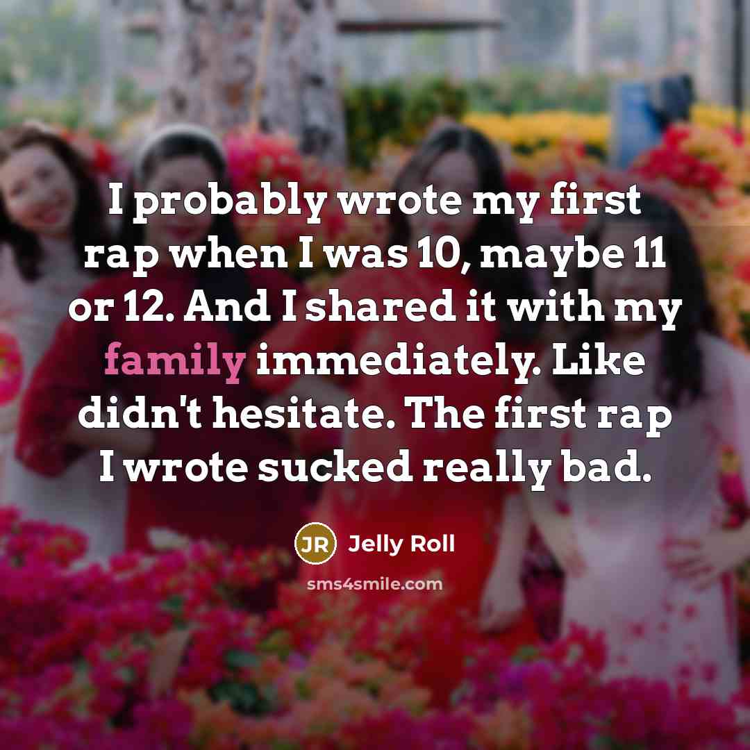 “I probably wrote my first rap when I was 10, maybe 11 or 12. And I shared it with my family immediately. Like didn't hesitate. The first rap I wrote sucked really bad.” quote by Jelly Roll
