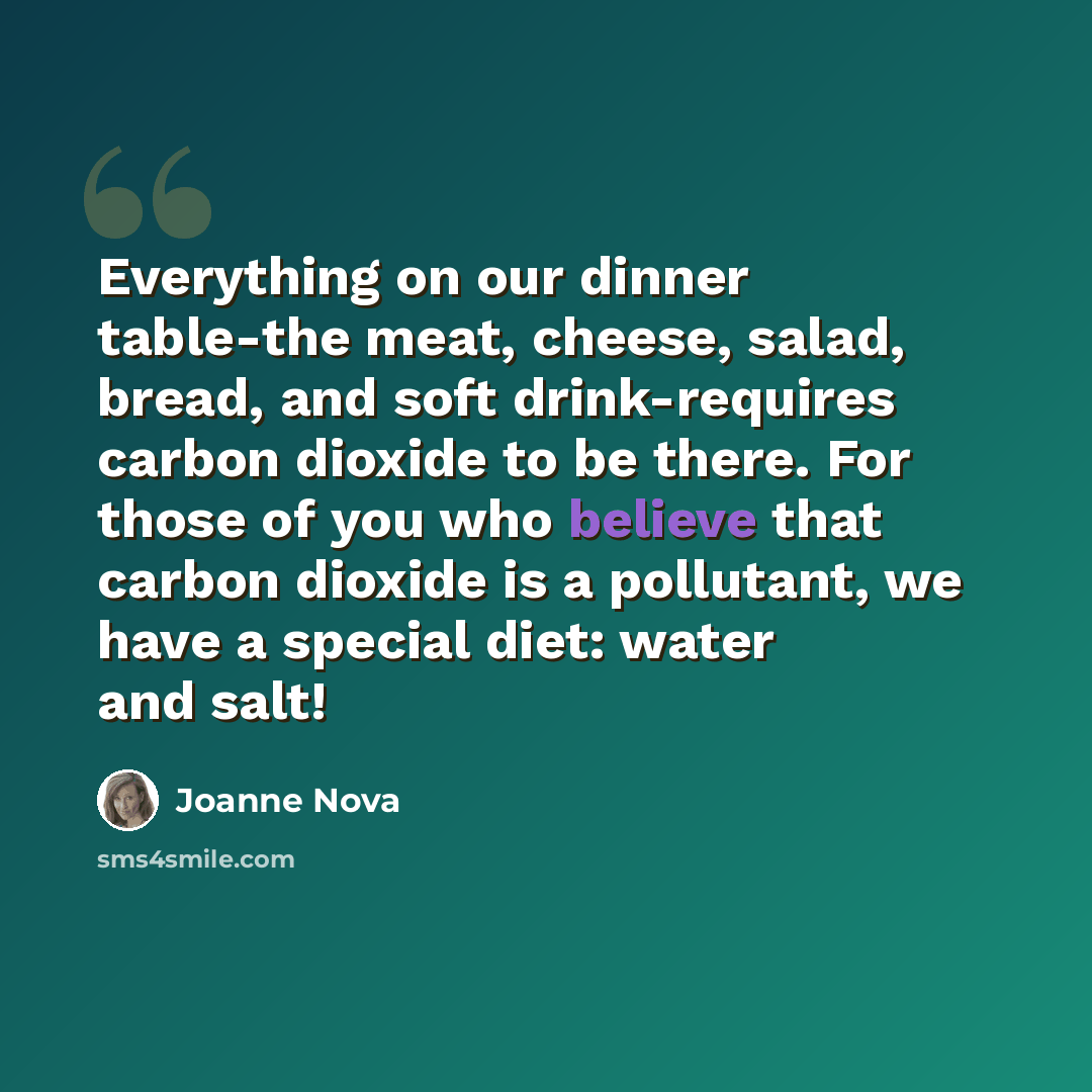 “Everything on our dinner table-the meat, cheese, salad, bread, and soft drink-requires carbon dioxide to be there. For those of you who believe that carbon dioxide is a pollutant, we have a special diet: water and salt!” quote by Joanne Nova