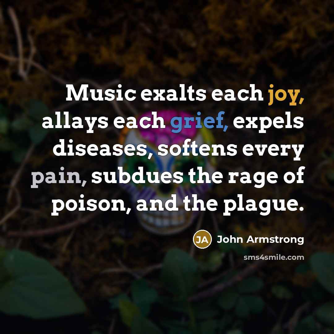 “Music exalts each joy, allays each grief, expels diseases, softens every pain, subdues the rage of poison, and the plague.” quote by John Armstrong