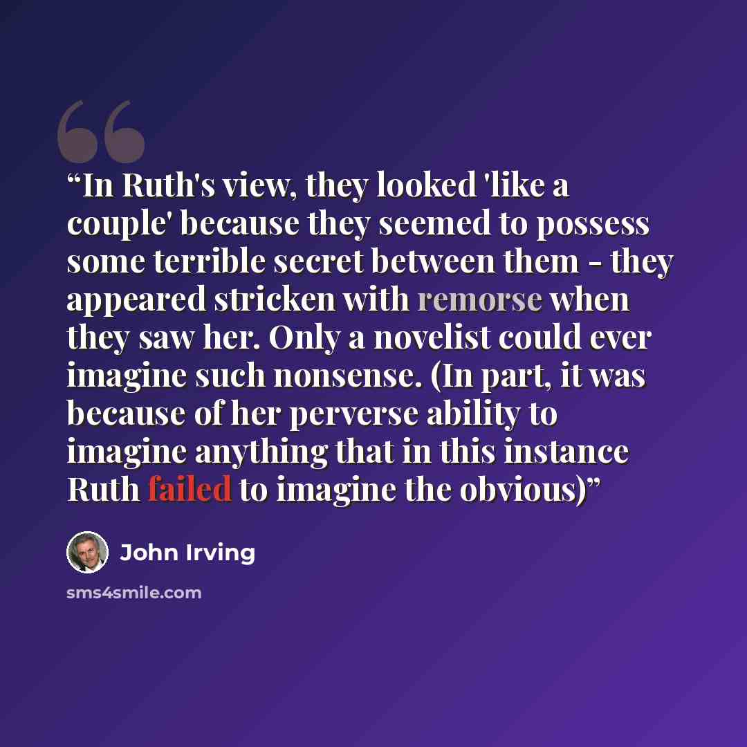 “In Ruth's view, they looked 'like a couple' because they seemed to possess some terrible secret between them - they appeared stricken with remorse when they saw her. Only a novelist could ever imagine such nonsense. (In part, it was because of her perverse ability to imagine anything that in this…” quote by John Irving
