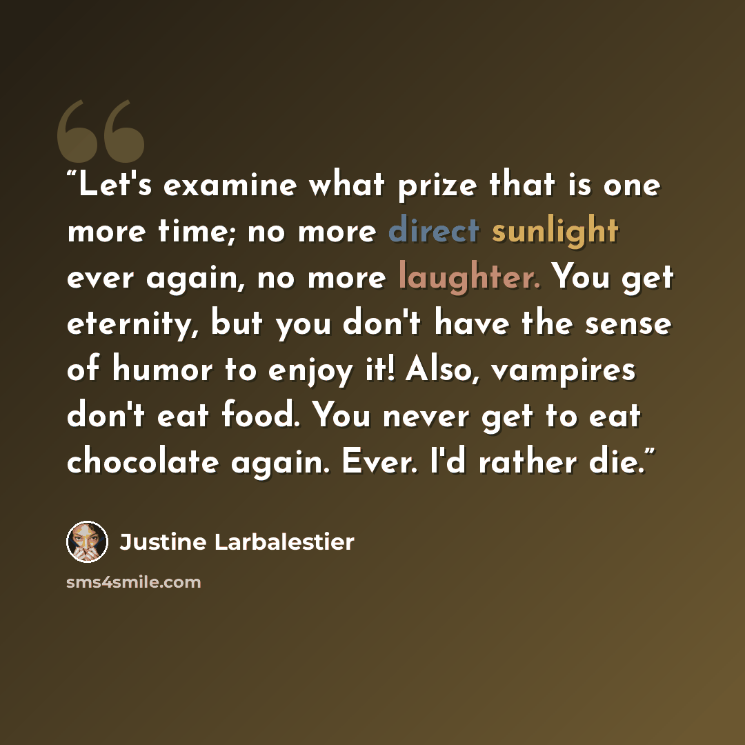 “Let's examine what prize that is one more time; no more direct sunlight ever again, no more laughter. You get eternity, but you don't have the sense of humor to enjoy it! Also, vampires don't eat food. You never get to eat chocolate again. Ever. I'd rather die.” quote by Justine Larbalestier