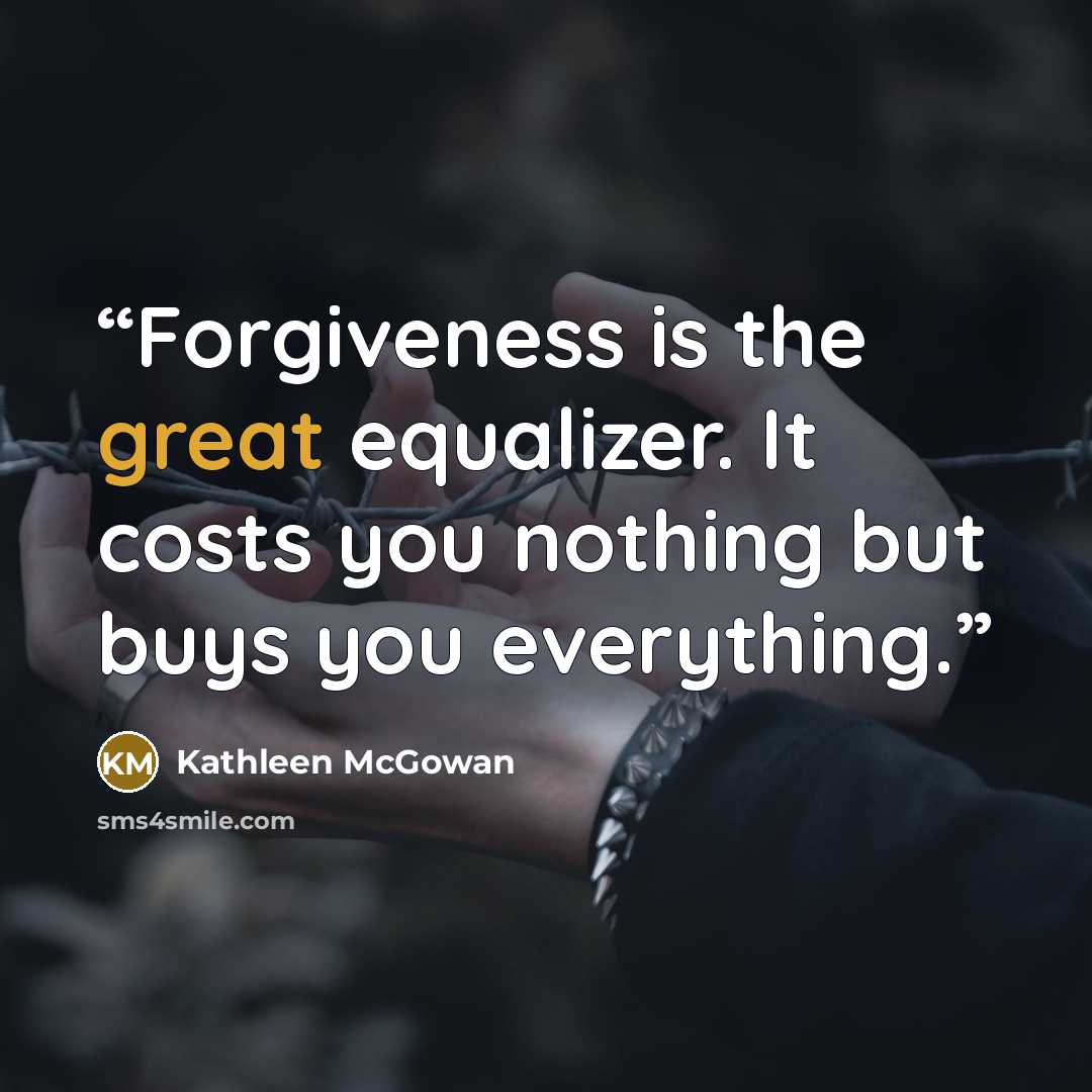 “Forgiveness is the great equalizer. It costs you nothing but buys you everything.” quote by Kathleen McGowan