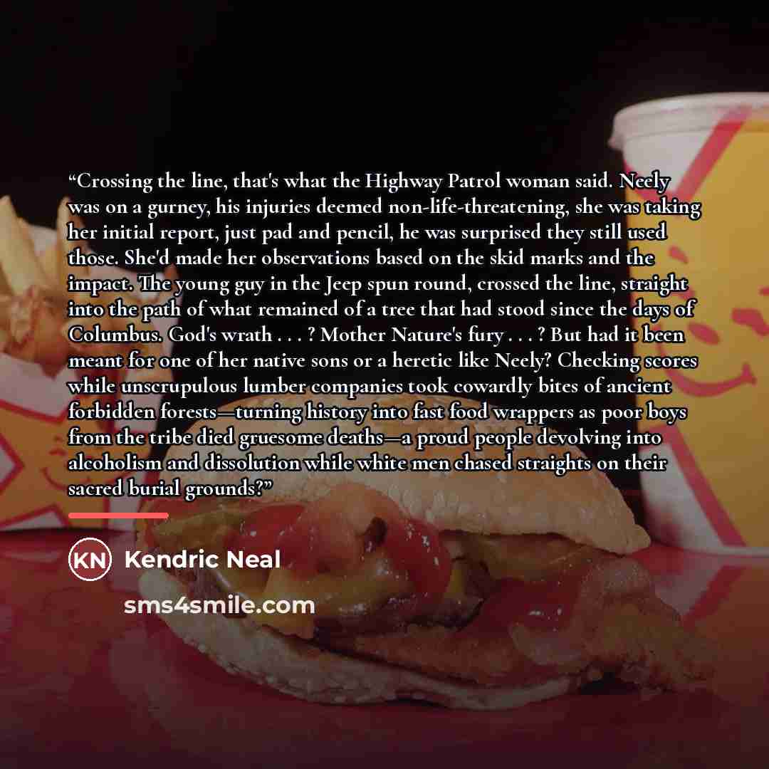 “Crossing the line, that's what the Highway Patrol woman said. Neely was on a gurney, his injuries deemed non-life-threatening, she was taking her initial report, just pad and pencil, he was surprised they still used those. She'd made her observations based on the skid marks and the impact. The…” quote by Kendric Neal