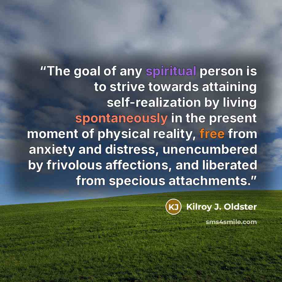 “The goal of any spiritual person is to strive towards attaining self-realization by living spontaneously in the present moment of physical reality, free from anxiety and distress, unencumbered by frivolous affections, and liberated from specious attachments.” quote by Kilroy J. Oldster