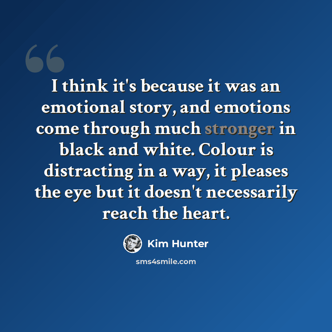 “I think it's because it was an emotional story, and emotions come through much stronger in black and white. Colour is distracting in a way, it pleases the eye but it doesn't necessarily reach the heart.” quote by Kim Hunter