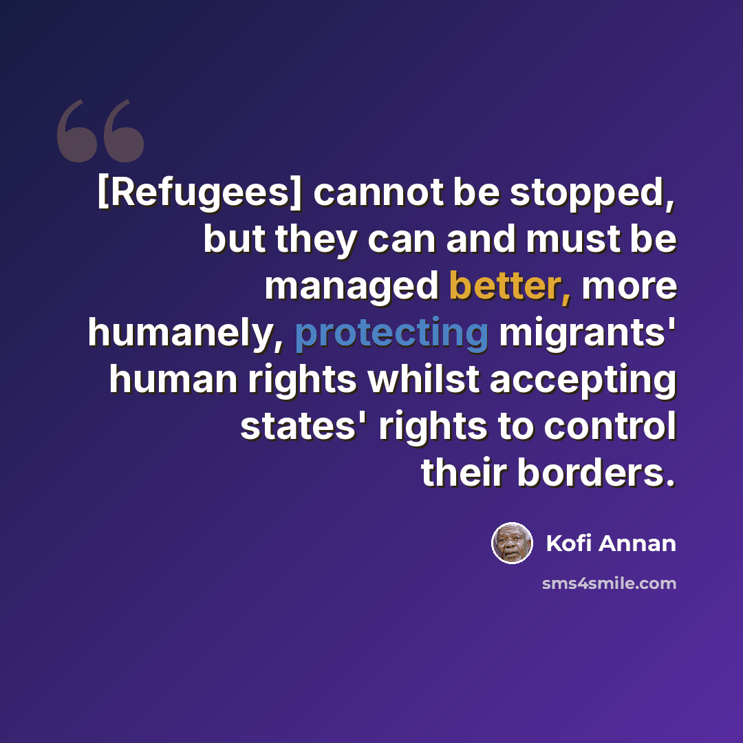 “[Refugees] cannot be stopped, but they can and must be managed better, more humanely, protecting migrants' human rights whilst accepting states' rights to control their borders.” quote by Kofi Annan