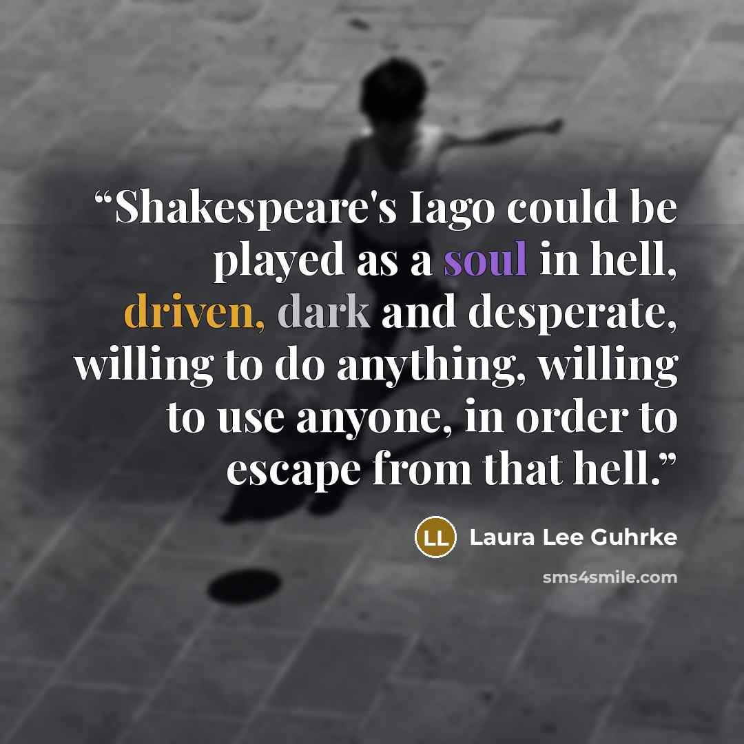 “Shakespeare's Iago could be played as a soul in hell, driven, dark and desperate, willing to do anything, willing to use anyone, in order to escape from that hell.” quote by Laura Lee Guhrke
