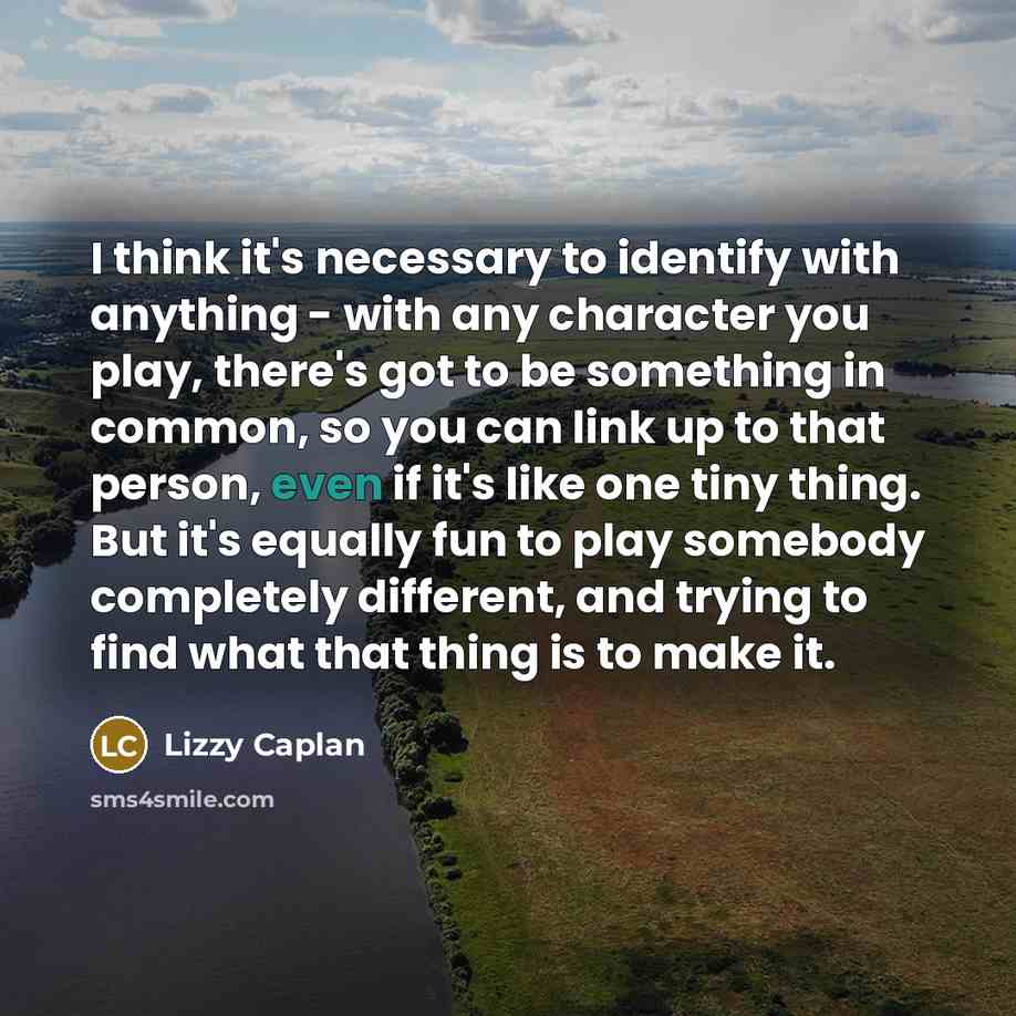 “I think it's necessary to identify with anything - with any character you play, there's got to be something in common, so you can link up to that person, even if it's like one tiny thing. But it's equally fun to play somebody completely different, and trying to find what that thing is to make it.” quote by Lizzy Caplan