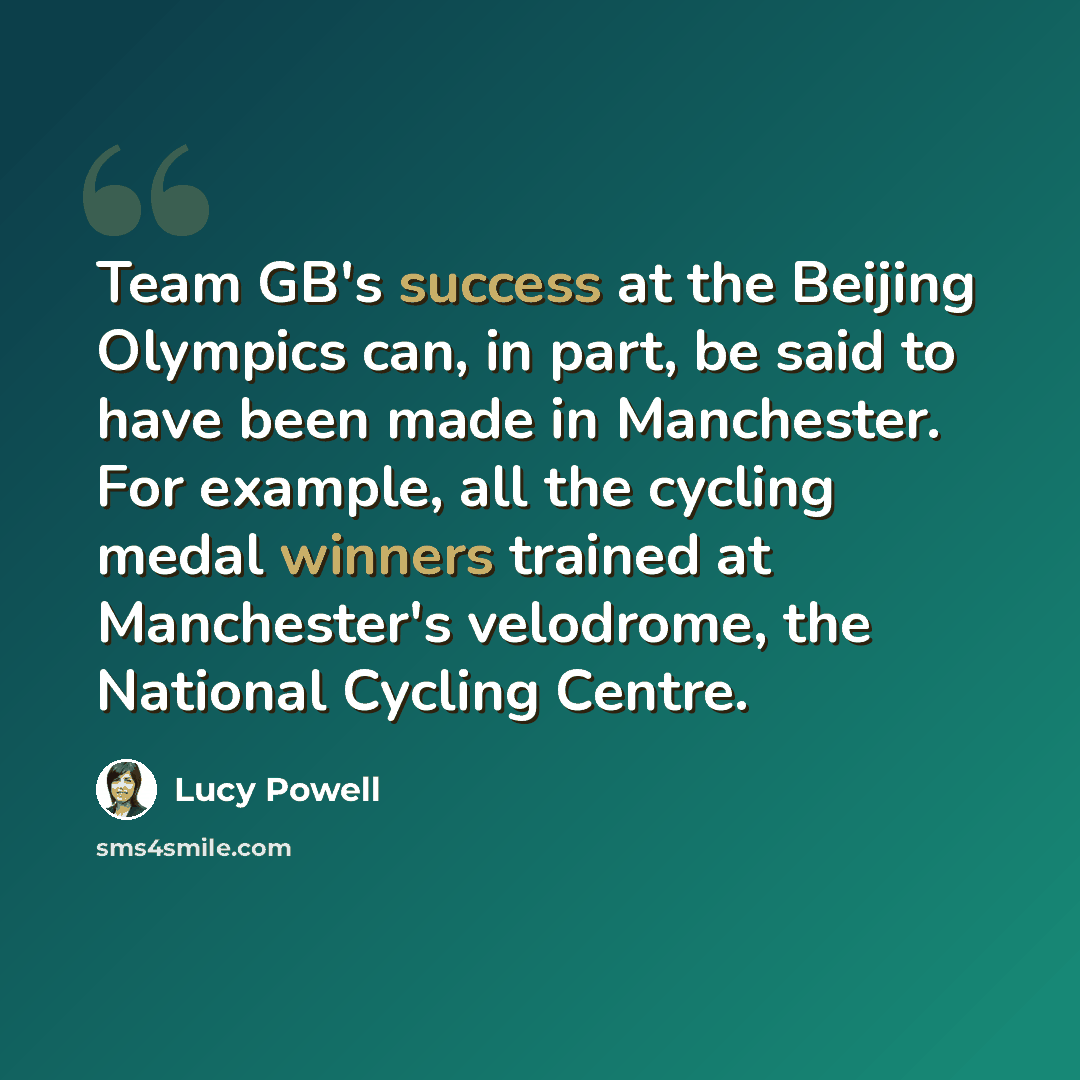 “Team GB's success at the Beijing Olympics can, in part, be said to have been made in Manchester. For example, all the cycling medal winners trained at Manchester's velodrome, the National Cycling Centre.” quote by Lucy Powell