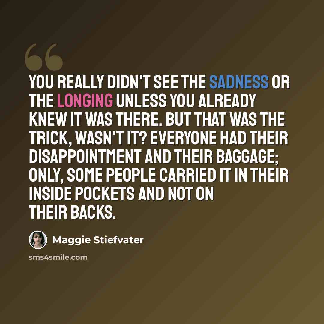 “You really didn't see the sadness or the longing unless you already knew it was there. But that was the trick, wasn't it? Everyone had their disappointment and their baggage; only, some people carried it in their inside pockets and not on their backs.” quote by Maggie Stiefvater