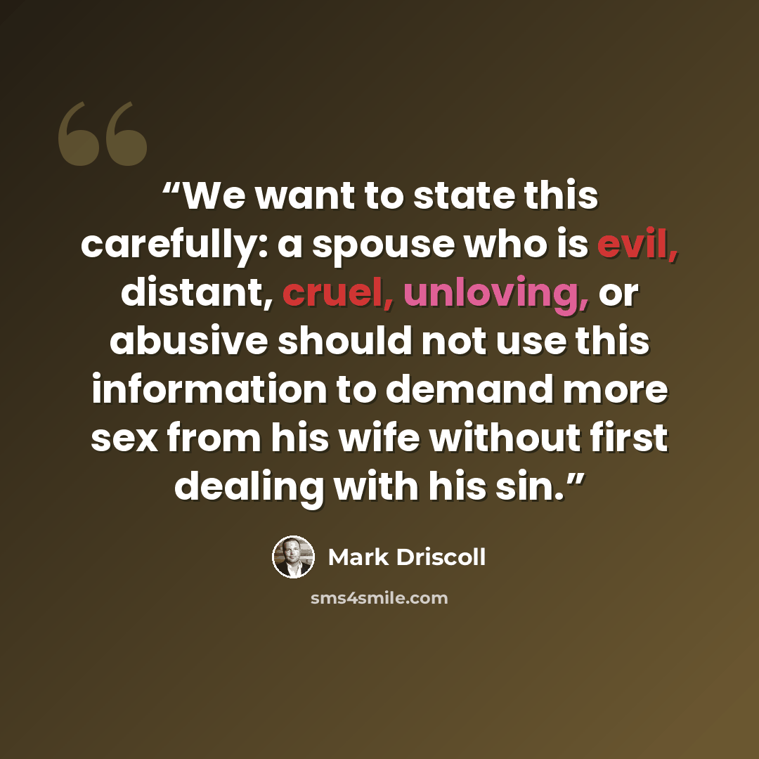 “We want to state this carefully: a spouse who is evil, distant, cruel, unloving, or abusive should not use this information to demand more sex from his wife without first dealing with his sin.” quote by Mark Driscoll