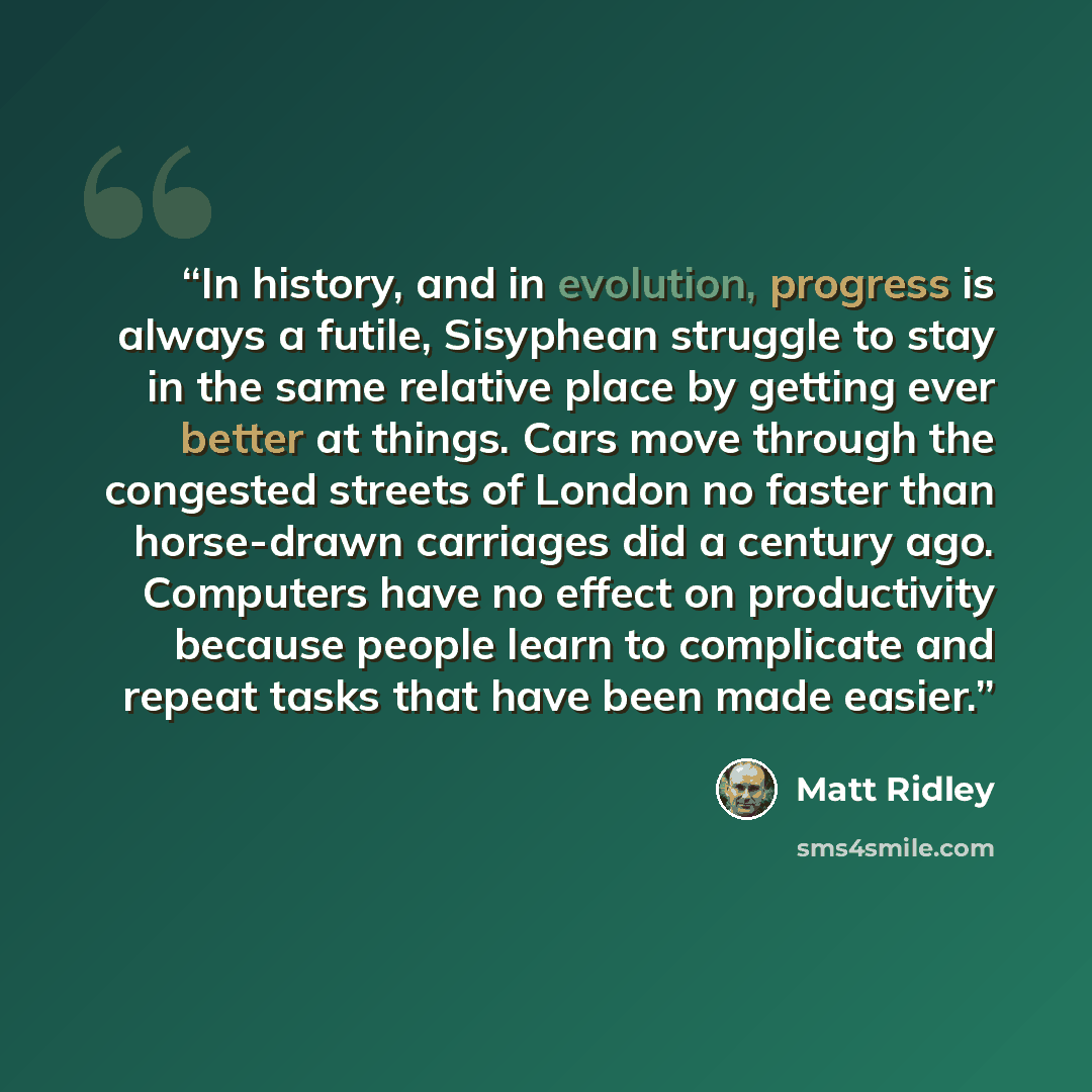 “In history, and in evolution, progress is always a futile, Sisyphean struggle to stay in the same relative place by getting ever better at things. Cars move through the congested streets of London no faster than horse-drawn carriages did a century ago. Computers have no effect on productivity…” quote by Matt Ridley