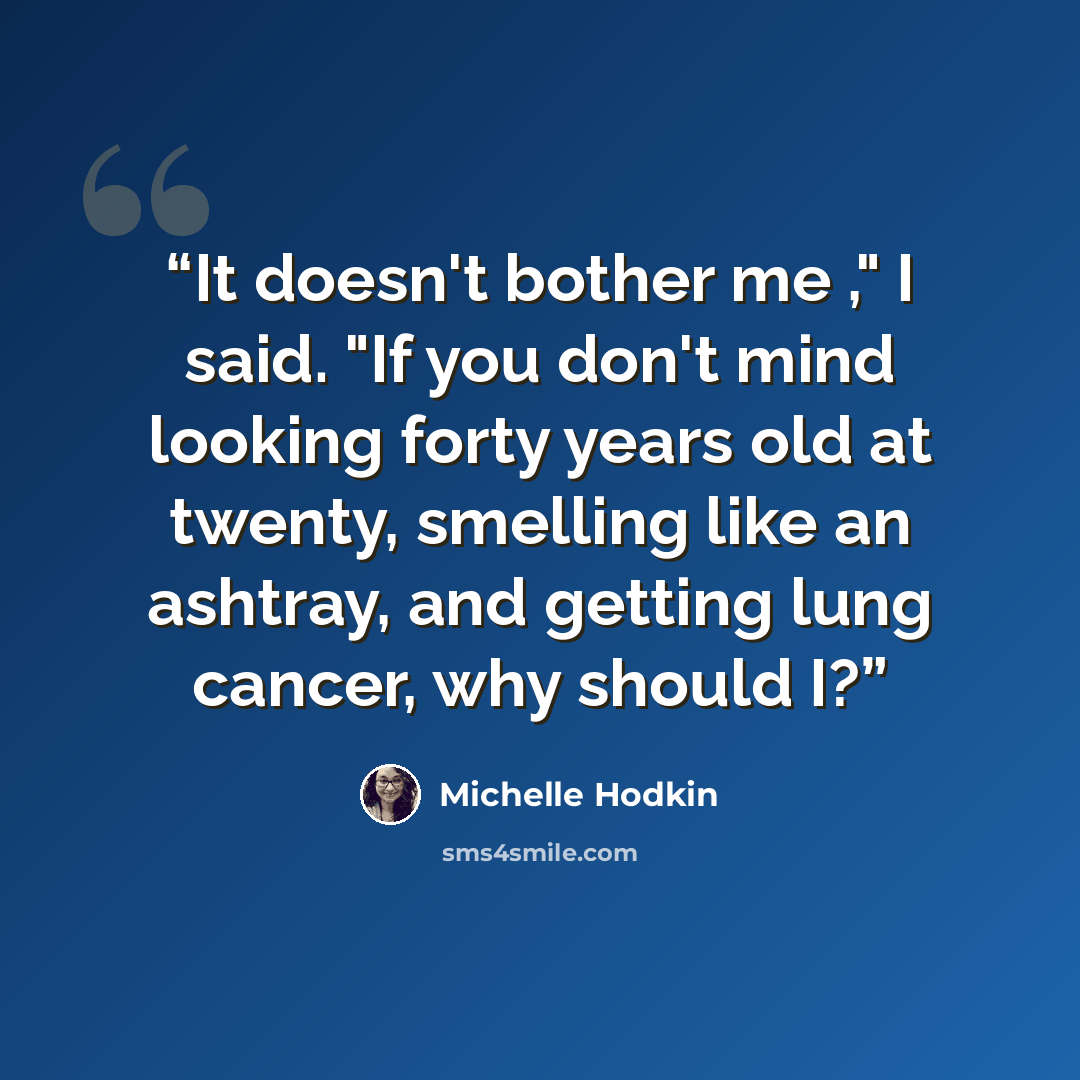 “It doesn't bother me ," I said. "If you don't mind looking forty years old at twenty, smelling like an ashtray, and getting lung cancer, why should I?” quote by Michelle Hodkin