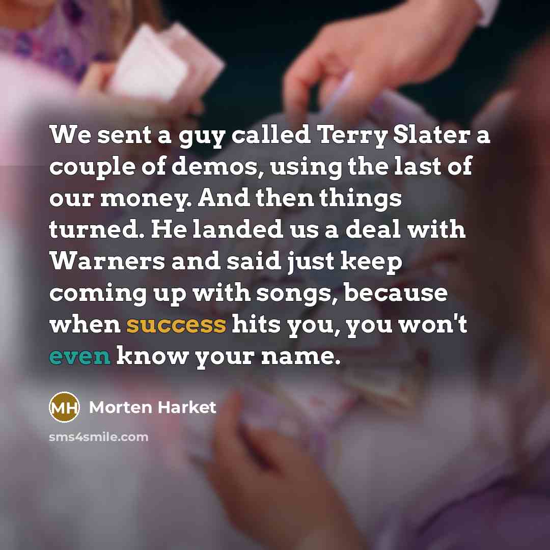 “We sent a guy called Terry Slater a couple of demos, using the last of our money. And then things turned. He landed us a deal with Warners and said just keep coming up with songs, because when success hits you, you won't even know your name.” quote by Morten Harket