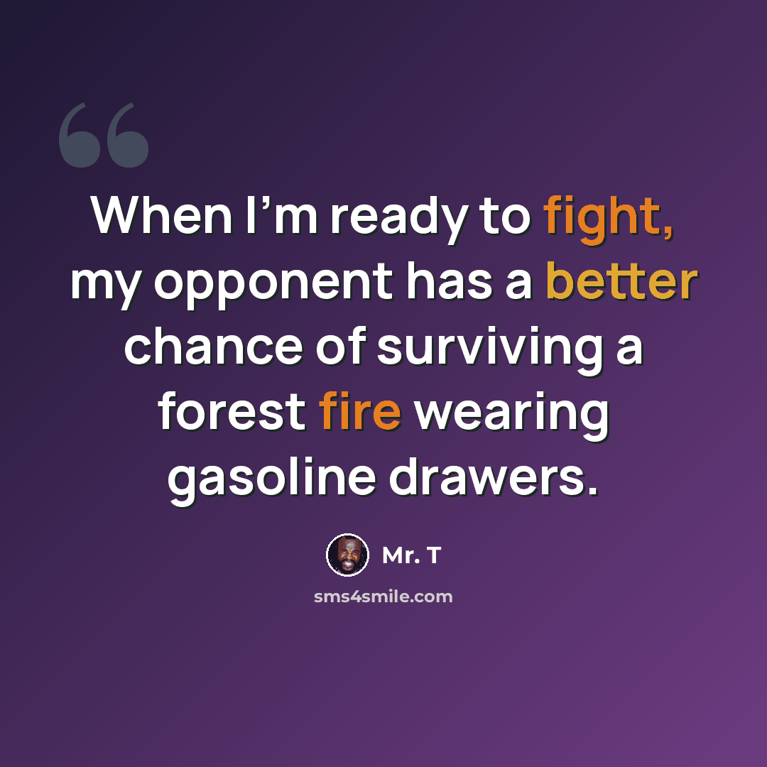 “When I'm ready to fight, my opponent has a better chance of surviving a forest fire wearing gasoline drawers.” quote by Mr. T