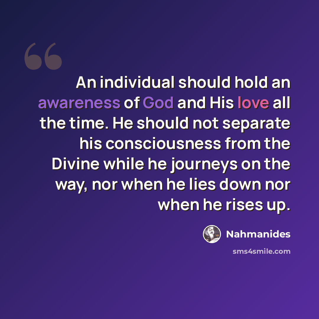 “An individual should hold an awareness of God and His love all the time. He should not separate his consciousness from the Divine while he journeys on the way, nor when he lies down nor when he rises up.” quote by Nahmanides
