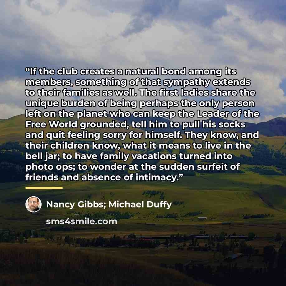 “If the club creates a natural bond among its members, something of that sympathy extends to their families as well. The first ladies share the unique burden of being perhaps the only person left on the planet who can keep the Leader of the Free World grounded, tell him to pull his socks and quit…” quote by Nancy Gibbs; Michael Duffy