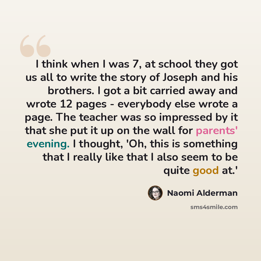 “I think when I was 7, at school they got us all to write the story of Joseph and his brothers. I got a bit carried away and wrote 12 pages - everybody else wrote a page. The teacher was so impressed by it that she put it up on the wall for parents' evening. I thought, 'Oh, this is something that I…” quote by Naomi Alderman