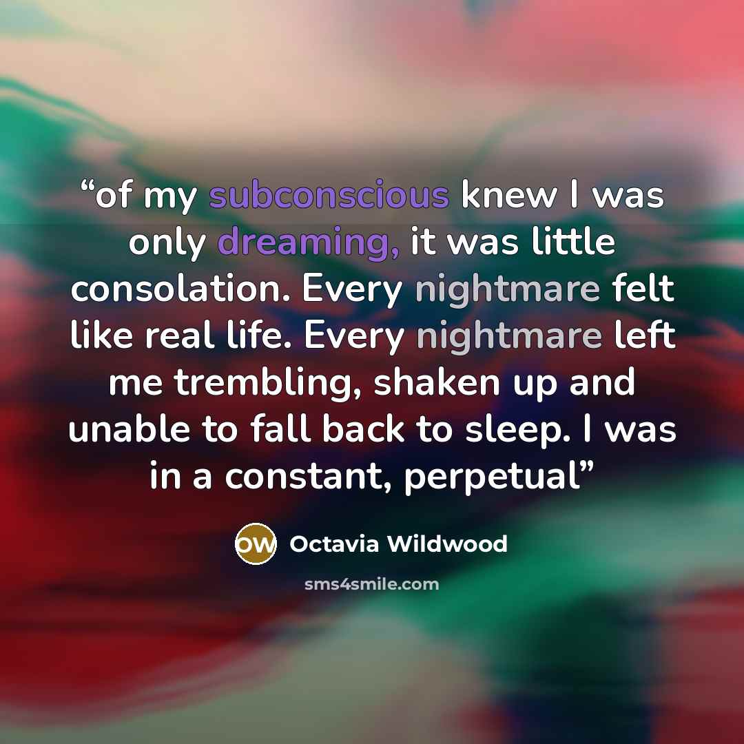 “of my subconscious knew I was only dreaming, it was little consolation. Every nightmare felt like real life. Every nightmare left me trembling, shaken up and unable to fall back to sleep. I was in a constant, perpetual” quote by Octavia Wildwood