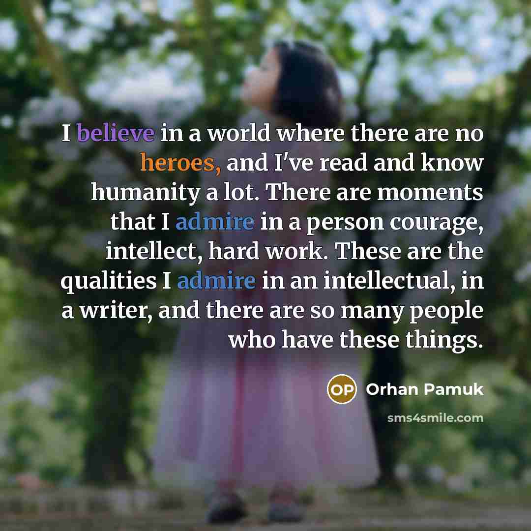 “I believe in a world where there are no heroes, and I've read and know humanity a lot. There are moments that I admire in a person courage, intellect, hard work. These are the qualities I admire in an intellectual, in a writer, and there are so many people who have these things.” quote by Orhan Pamuk
