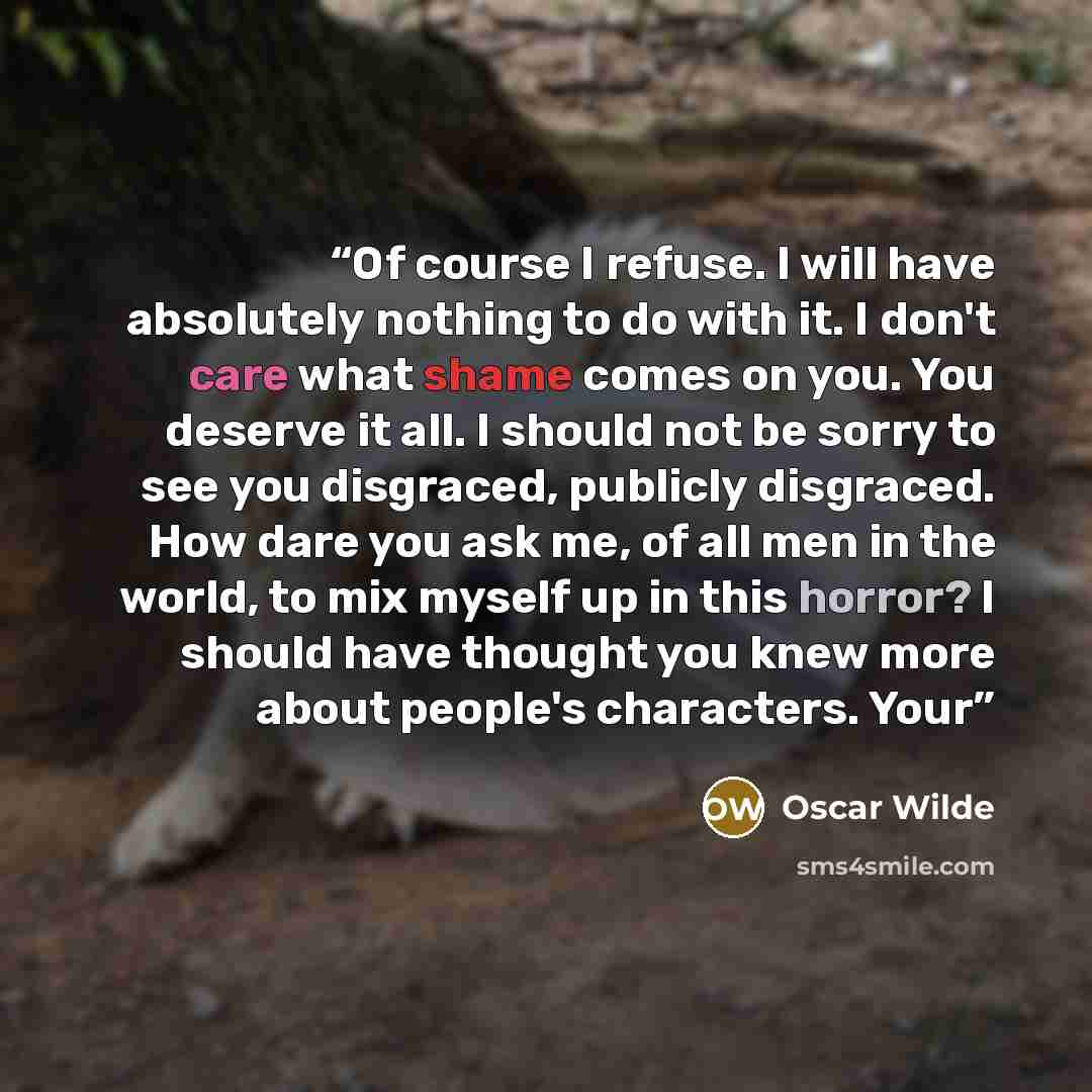 “Of course I refuse. I will have absolutely nothing to do with it. I don't care what shame comes on you. You deserve it all. I should not be sorry to see you disgraced, publicly disgraced. How dare you ask me, of all men in the world, to mix myself up in this horror? I should have thought you knew…” quote by Oscar Wilde