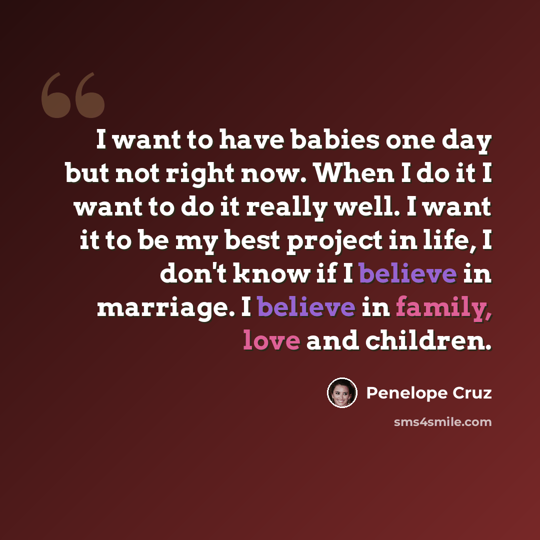 “I want to have babies one day but not right now. When I do it I want to do it really well. I want it to be my best project in life, I don't know if I believe in marriage. I believe in family, love and children.” quote by Penelope Cruz