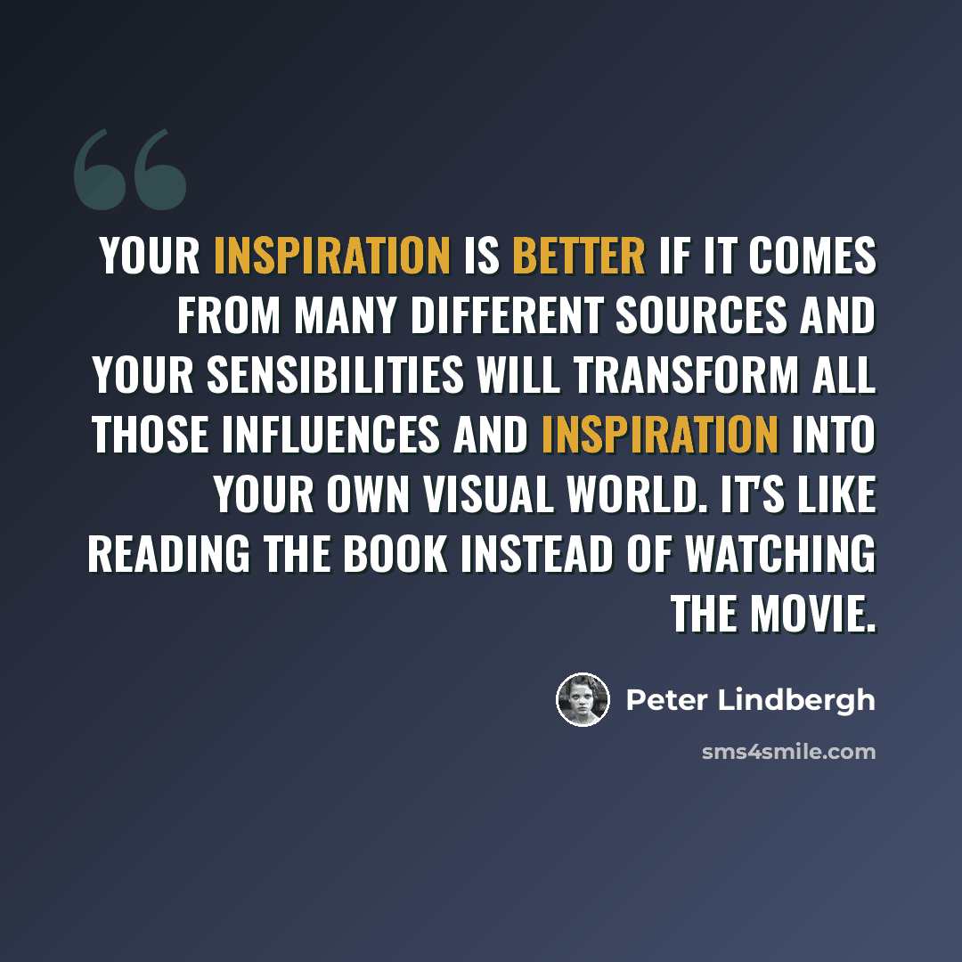 “Your inspiration is better if it comes from many different sources and your sensibilities will transform all those influences and inspiration into your own visual world. It's like reading the book instead of watching the movie.” quote by Peter Lindbergh