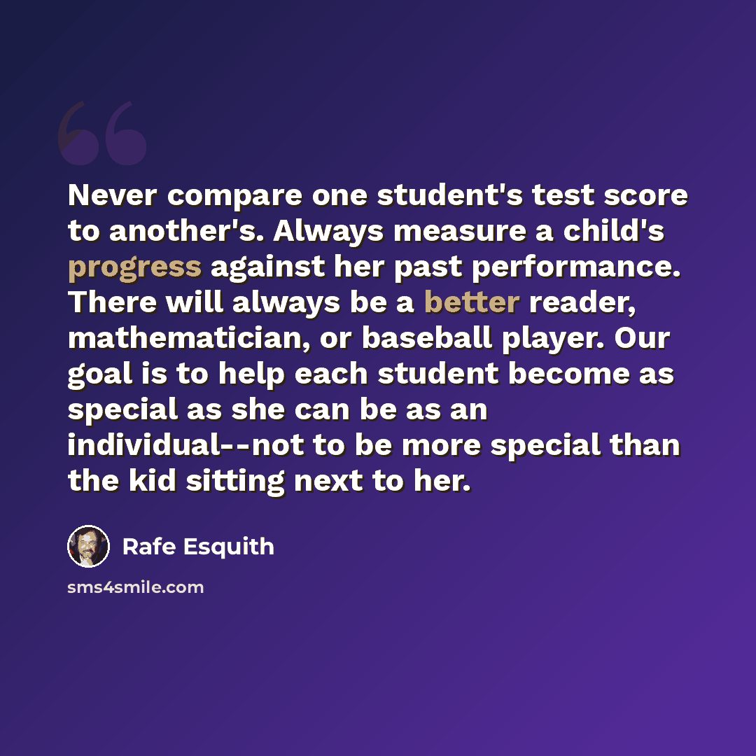 “Never compare one student's test score to another's. Always measure a child's progress against her past performance. There will always be a better reader, mathematician, or baseball player. Our goal is to help each student become as special as she can be as an individual--not to be more special…” quote by Rafe Esquith