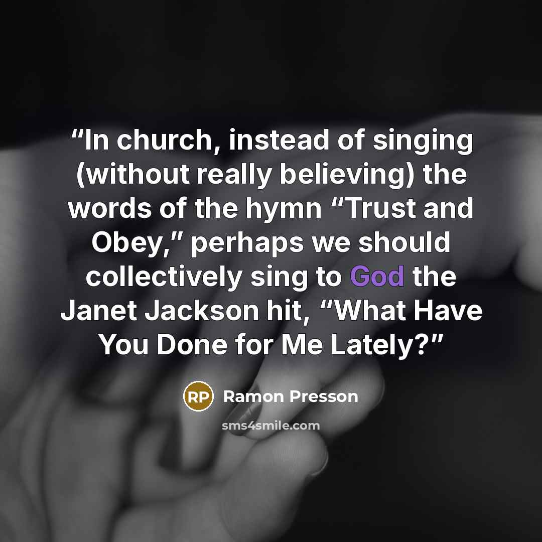 “In church, instead of singing (without really believing) the words of the hymn “Trust and Obey,” perhaps we should collectively sing to God the Janet Jackson hit, “What Have You Done for Me Lately?” quote by Ramon Presson