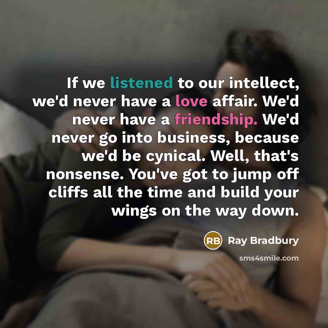 “If we listened to our intellect, we'd never have a love affair. We'd never have a friendship. We'd never go into business, because we'd be cynical. Well, that's nonsense. You've got to jump off cliffs all the time and build your wings on the way down.” quote by Ray Bradbury