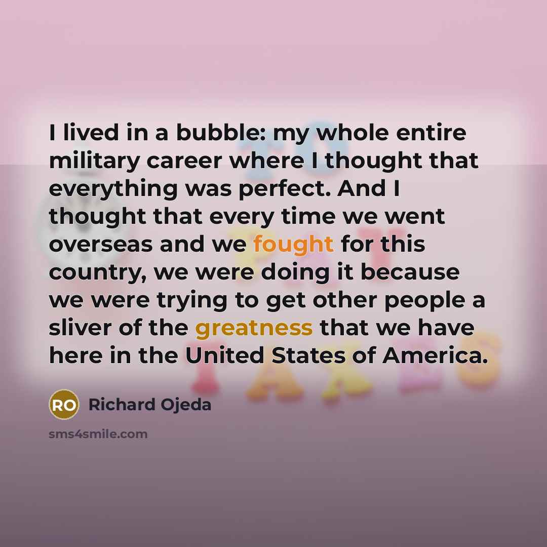 “I lived in a bubble: my whole entire military career where I thought that everything was perfect. And I thought that every time we went overseas and we fought for this country, we were doing it because we were trying to get other people a sliver of the greatness that we have here in the United…” quote by Richard Ojeda