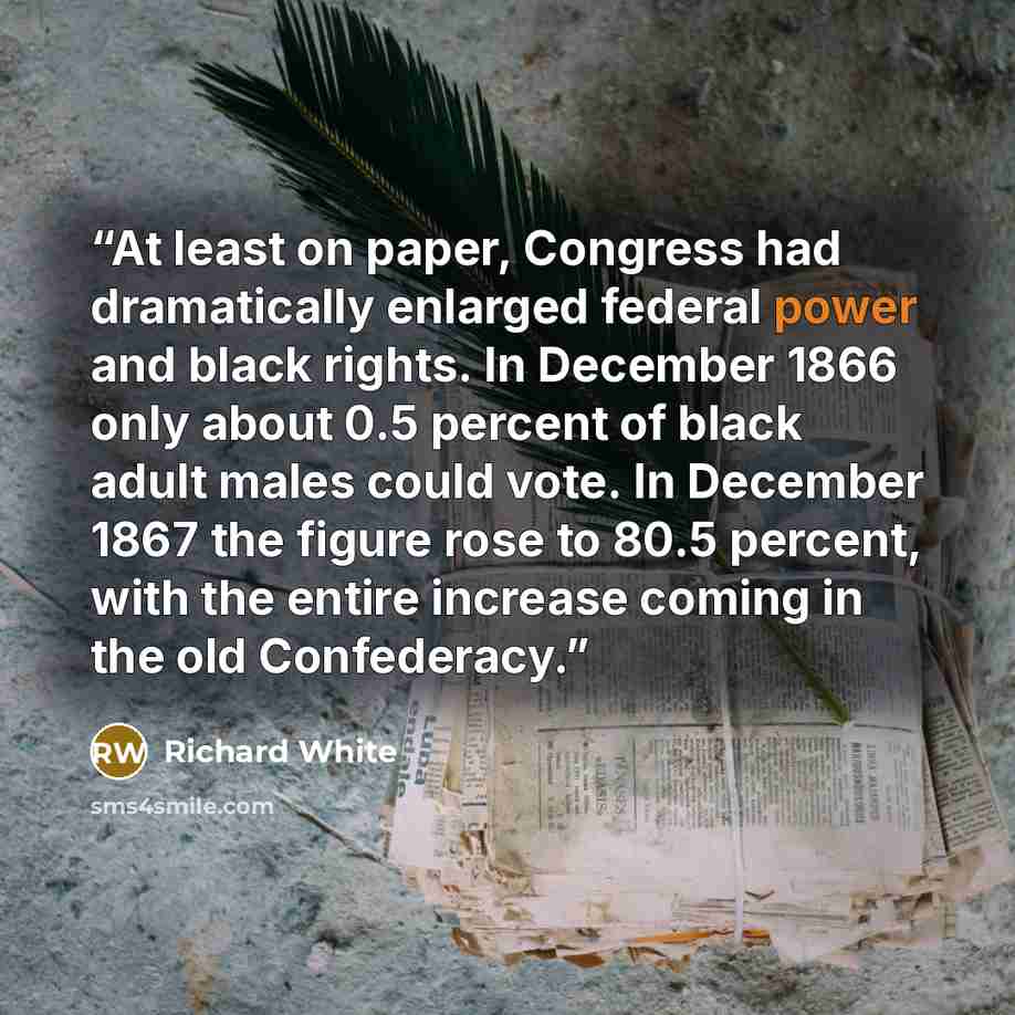 “At least on paper, Congress had dramatically enlarged federal power and black rights. In December 1866 only about 0.5 percent of black adult males could vote. In December 1867 the figure rose to 80.5 percent, with the entire increase coming in the old Confederacy.” quote by Richard White