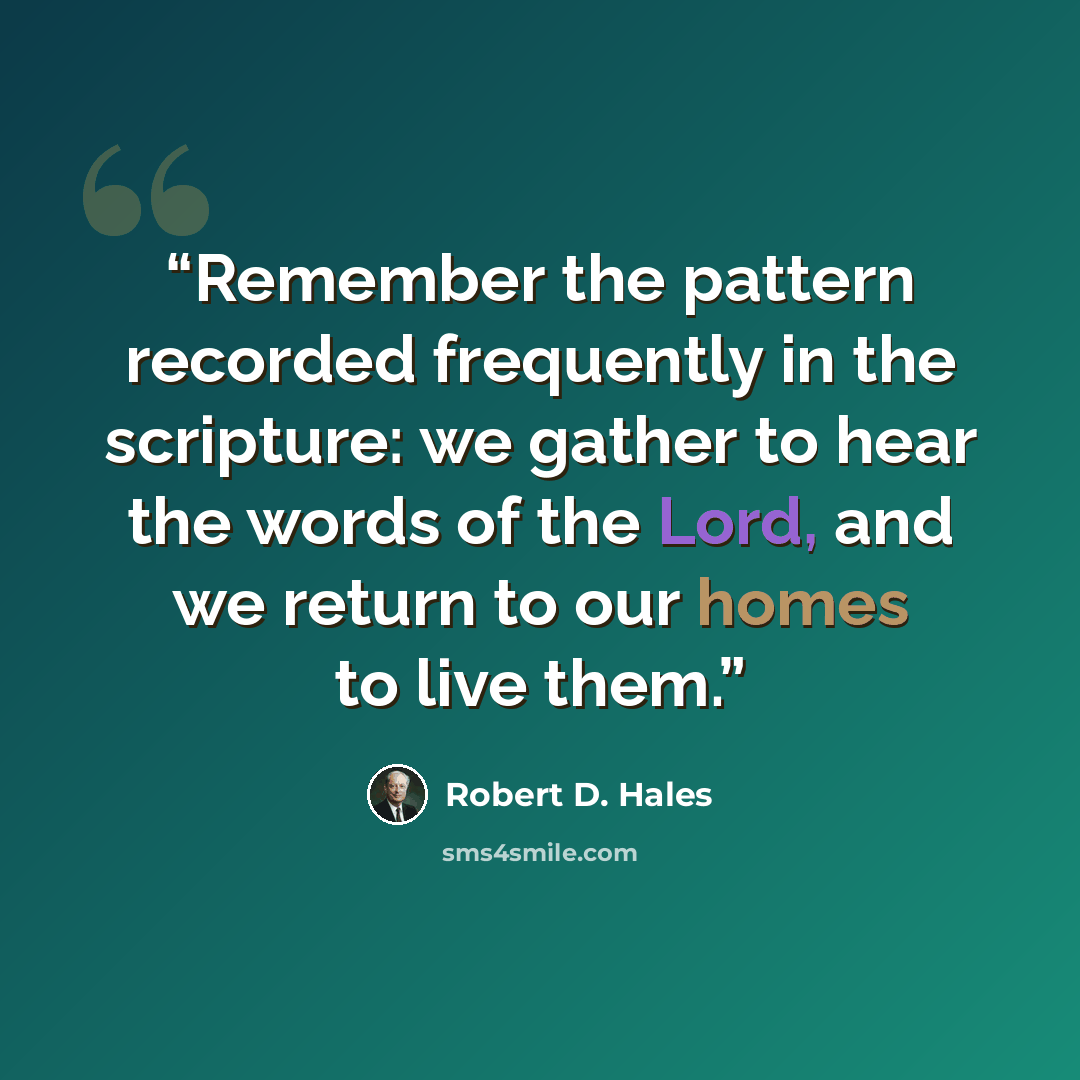 “Remember the pattern recorded frequently in the scripture: we gather to hear the words of the Lord, and we return to our homes to live them.” quote by Robert D. Hales